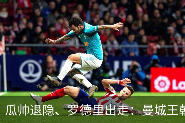瓜帅退隐、罗德里出走：曼城王朝1.4亿欧砸中卫、迎回穆里尼奥
